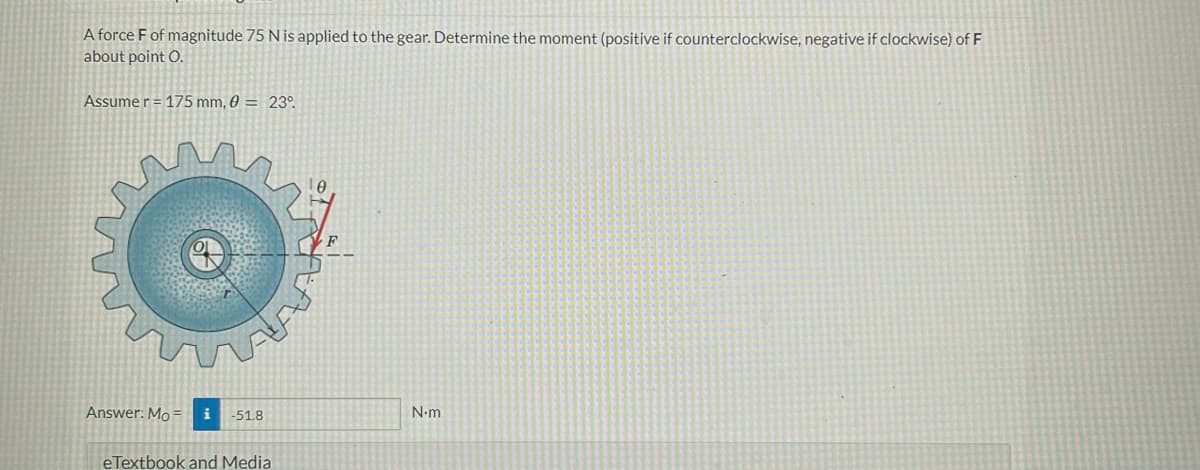 A force F of magnitude 75 N is applied to the gear. Determine the moment (positive if counterclockwise, negative if clockwise) of F
about point O.
Assume r = 175 mm, 0 = 23°
Answer: Mo= i -51.8
eTextbook and Media
N.m