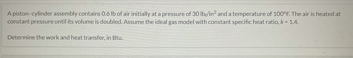 A piston-cylinder assembly contains 0.6 lb of air initially at a pressure of 30 lb/in² and a temperature of 100°F. The air is heated at
constant pressure until its volume is doubled. Assume the ideal gas model with constant specific heat ratio, k = 1.4.
Determine the work and heat transfer, in Btu.