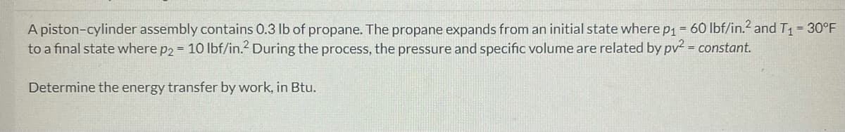 A piston-cylinder assembly contains 0.3 lb of propane. The propane expands from an initial state where p₁ = 60 lbf/in.² and T₁ = 30°F
to a final state where p2 = 10 lbf/in.² During the process, the pressure and specific volume are related by pv² = constant.
Determine the energy transfer by work, in Btu.