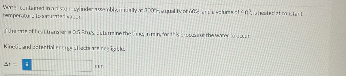 Water contained in a piston-cylinder assembly, initially at 300°F, a quality of 60%, and a volume of 6 ft³, is heated at constant
temperature to saturated vapor.
If the rate of heat transfer is 0.5 Btu/s, determine the time, in min, for this process of the water to occur.
Kinetic and potential energy effects are negligible.
At = i
min