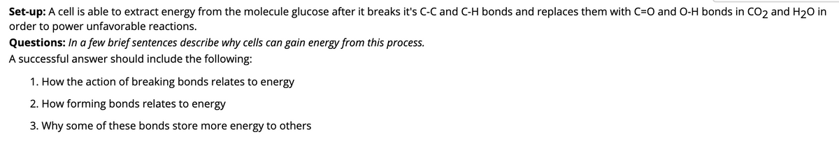 Set-up: A cell is able to extract energy from the molecule glucose after it breaks it's C-C and C-H bonds and replaces them with C=O and O-H bonds in CO2 and H20 in
order to power unfavorable reactions.
Questions: In a few brief sentences describe why cells can gain energy from this process.
A successful answer should include the following:
1. How the action of breaking bonds relates to energy
2. How forming bonds relates to energy
3. Why some of these bonds store more energy to others
