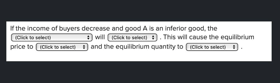 If the income of buyers decrease and good A is an inferior good, the
(Click to select). This will cause the equilibrium
and the equilibrium quantity to (Click to select) +
(Click to select)
will
price to (Click to select)