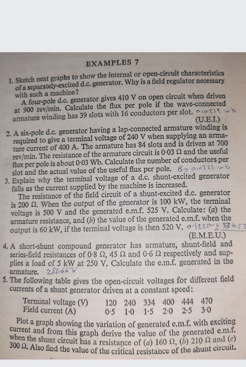 EXAMPLES
1. Sketch neat graphs to show the internal or open-circuit characteristics
of a separately-excited d.c. generator. Why is a field regulator necessary
with such a machine?
A four-pole d.c. generator gives 410 V on open circuit when driven
at 900 rev/min. Calculate the flux per pole if the wave-connected
armature winding has 39 slots with 16 conductors per slot. 10219 wb
(U.E.I.)
2. A six-pole d.c. generator having a lap-connected armature winding is
required to give a terminal voltage of 240 V when supplying an arma-
ture current of 400 A. The armature has 84 slots and is driven at 700
rev/min. The resistance of the armature circuit is 0-03 2 and the useful
flux per pole is about 0-03 Wb. Calculate the number of conductors per
slot and the actual value of the useful flux per pole. 8- 0.0321 wb
3. Explain why the terminal voltage of a d.c. shunt-excited generator
falls as the current supplied by the machine is increased.
The resistance of the field circuit of a shunt-excited d.c. generator
is 200 2. When the output of the generator is 100 kW, the terminal
voltage is 500 V and the generatcd e.m.f. 525 V. Calculate: (a) the
armature resistance, and (b) the value of the generated e.m.f. when the
output is 60 kW, if the terminal voltage is then 520 V. 233 534.51
(E.M.E.U.)
4. A short-shunt compound generator has armature, shunt-field and
series-field resistances of 0-8 2, 45 N and 0-6 2 respectively and sup-
plies a load of 5 kW at 250 V. Calculate the e.m.f. generated in the
armature. 282-66
5. The following table gives the open-circuit voltages for different field
currents of a shunt generator driven at a constant speed:
Terminal voltage (V)
Field current (A)
120 240 334 400 444 470
0.5 1-0 1-5 2:0 2-5 3.0
Plot a graph showing the variation of generated e.m.f. with exciting
current and from this graph derive the value of the generated e.m.l.
When the shunt circuit has a resistance of (a) 160 Q, (b) 210 52 and (e)
00 44, Also find the value of the critical resistance of the shunt circuit.
