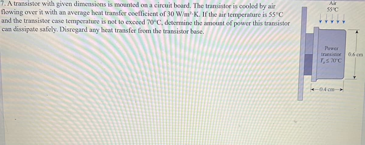 7. A transistor with given dimensions is mounted on a circuit board. The transistor is cooled by air
flowing over it with an average heat transfer coefficient of 30 W/m².K. If the air temperature is 55°C
and the transistor case temperature is not to exceed 70°C, determine the amount of power this transistor
can dissipate safely. Disregard any heat transfer from the transistor base.
Air
55°C
Power
transistor
T,≤ 70°C
0.4 cm-
0.6 cm