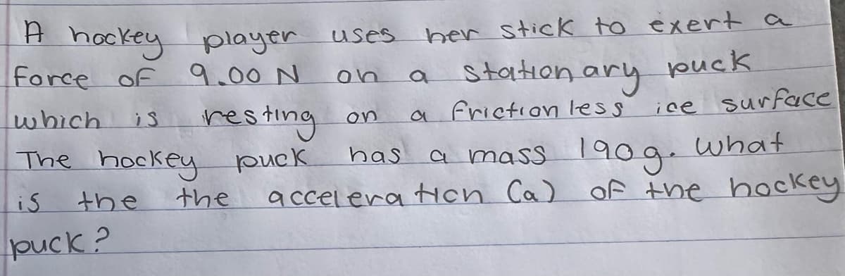 A hockey player
force of 9.00 N
which
is
resting
The hockey puck
is
the
puck?
the
uses
her stick to exert a
on a stationary puck
on
a friction less
ice surface
has a mass 190g. What
acceleration (a) of the hockey