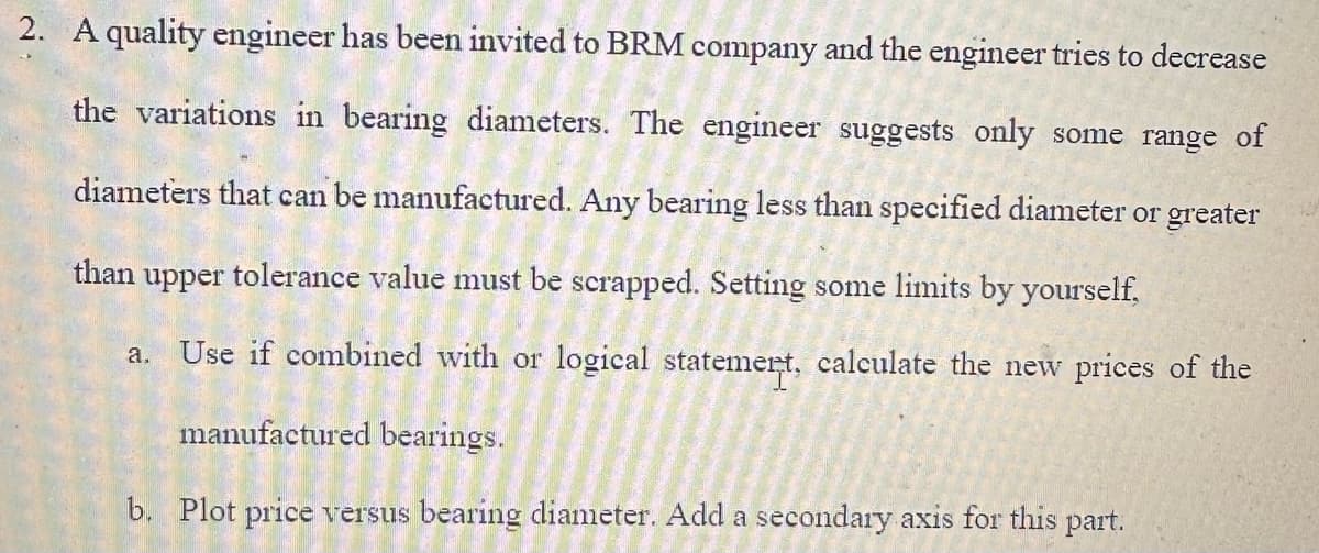 2. A quality engineer has been invited to BRM company and the engineer tries to decrease
the variations in bearing diameters. The engineer suggests only some range of
diameters that can be manufactured. Any bearing less than specified diameter or greater
than upper tolerance value must be scrapped. Setting some limits by yourself,
a. Use if combined with or logical statemert, calculate the new prices of the
manufactured bearings.
b. Plot price versus bearing diameter. Add a secondary axis for this part.