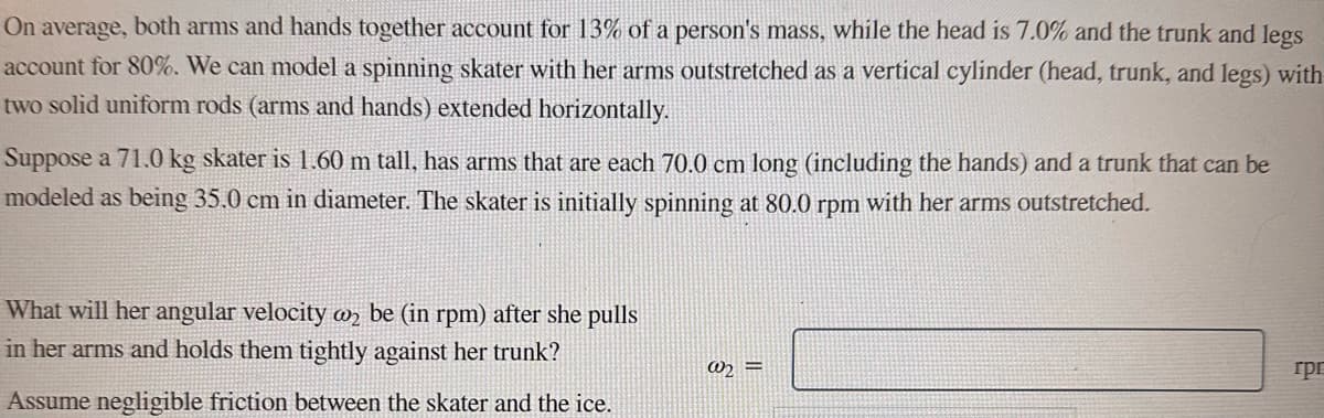 On average, both arms and hands together account for 13% of a person's mass, while the head is 7.0% and the trunk and legs
account for 80%. We can model a spinning skater with her arms outstretched as a vertical cylinder (head, trunk, and legs) with
two solid uniform rods (arms and hands) extended horizontally.
Suppose a 71.0 kg skater is 1.60 m tall, has arms that are each 70.0 cm long (including the hands) and a trunk that can be
modeled as being 35.0 cm in diameter. The skater is initially spinning at 80.0 rpm with her arms outstretched.
What will her angular velocity 2 be (in rpm) after she pulls
in her arms and holds them tightly against her trunk?
Assume negligible friction between the skater and the ice.
@₂=
грг