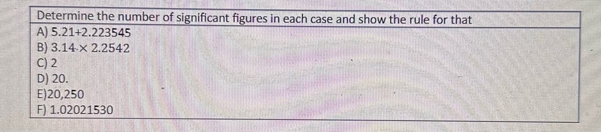 Determine the number of significant figures in each case and show the rule for that
A) 5.21+2.223545
B) 3.14 x 2.2542
C) 2
D) 20.
E)20,250
F) 1.02021530