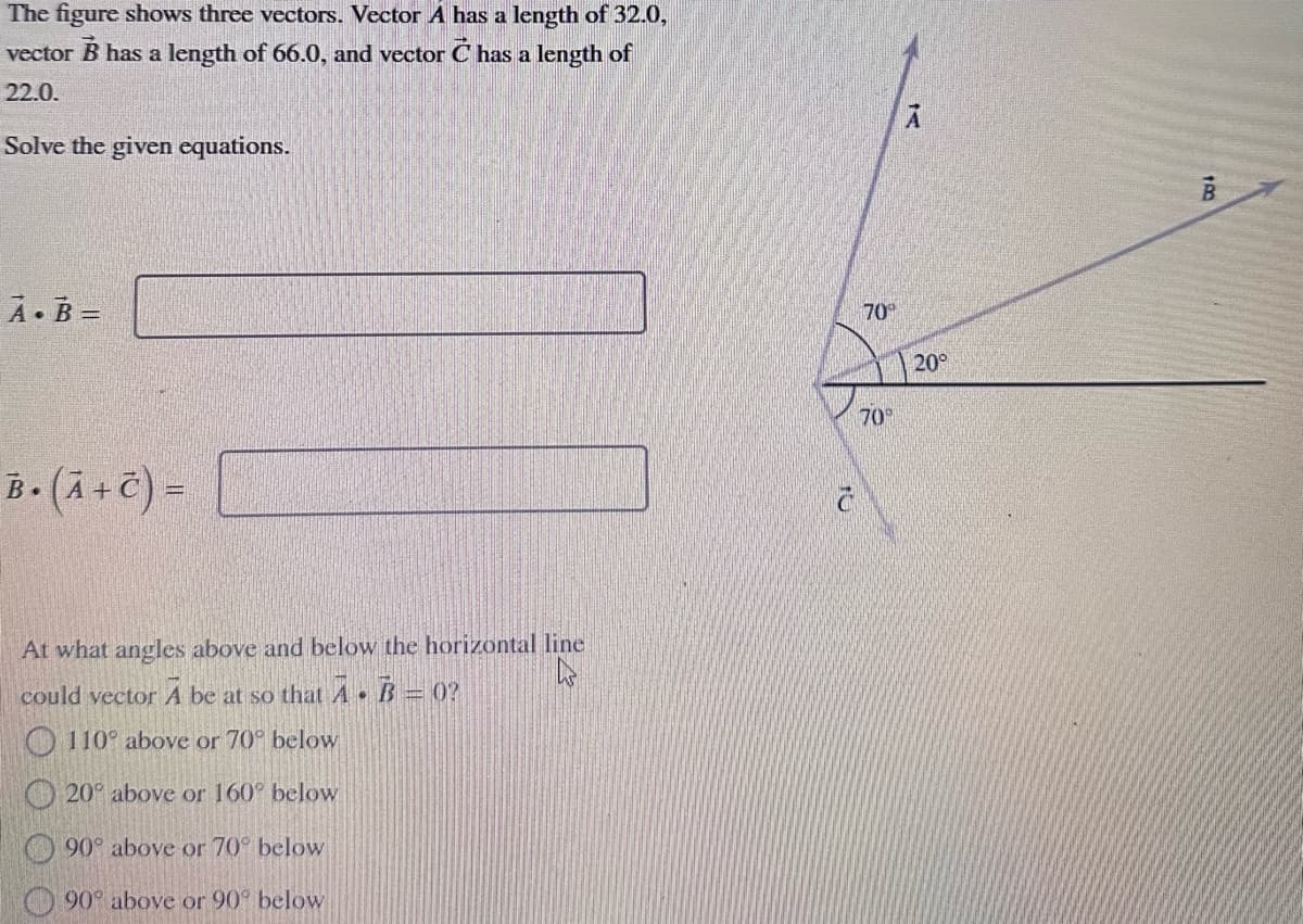 The figure shows three vectors. Vector A has a length of 32.0,
vector B has a length of 66.0, and vector C has a length of
22.0.
Solve the given equations.
A.B=
B. (A + C) =
At what angles above and below the horizontal line
k
could vector A be at so that A B0?
.
110° above or 70° below
20° above or 160° below
90° above or 70° below
90° above or 90° below
C
70°
70°
A
20°
150
B