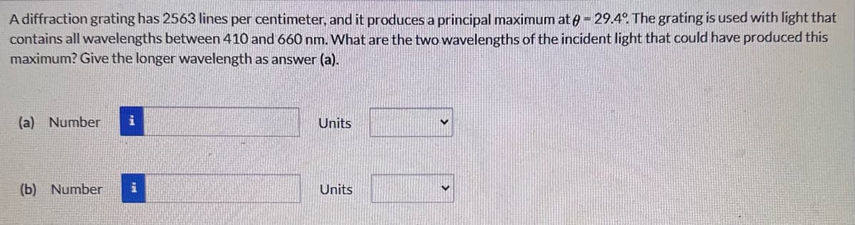 A diffraction grating has 2563 lines per centimeter, and it produces a principal maximum at = 29.4°. The grating is used with light that
contains all wavelengths between 410 and 660 nm. What are the two wavelengths of the incident light that could have produced this
maximum? Give the longer wavelength as answer (a).
(a) Number
Units
(b) Number i
Units