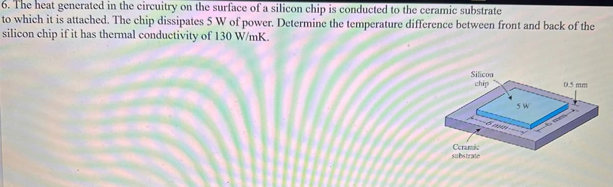 6. The heat generated in the circuitry on the surface of a silicon chip is conducted to the ceramic substrate
to which it is attached. The chip dissipates 5 W of power. Determine the temperature difference between front and back of the
silicon chip if it has thermal conductivity of 130 W/mK.
Silicon
chip
5 W]
---6mm---
Ceramic
substrate
0.5 mm