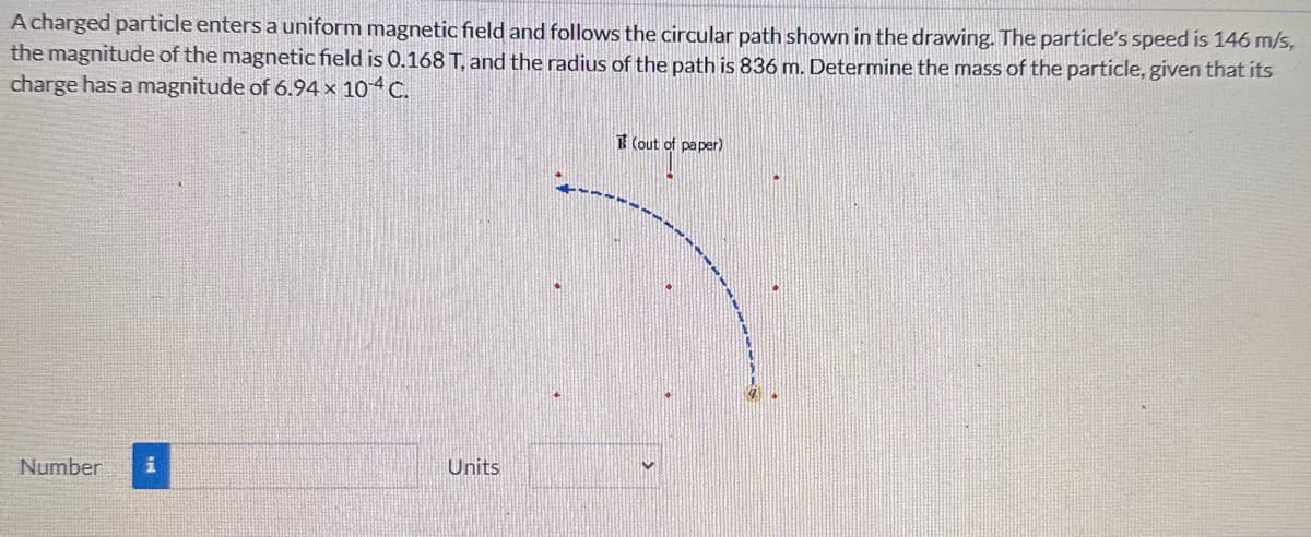 A charged particle enters a uniform magnetic field and follows the circular path shown in the drawing. The particle's speed is 146 m/s,
the magnitude of the magnetic field is 0.168 T, and the radius of the path is 836 m. Determine the mass of the particle, given that its
charge has a magnitude of 6.94 × 104 C.
Number
i
Units
(out of paper)