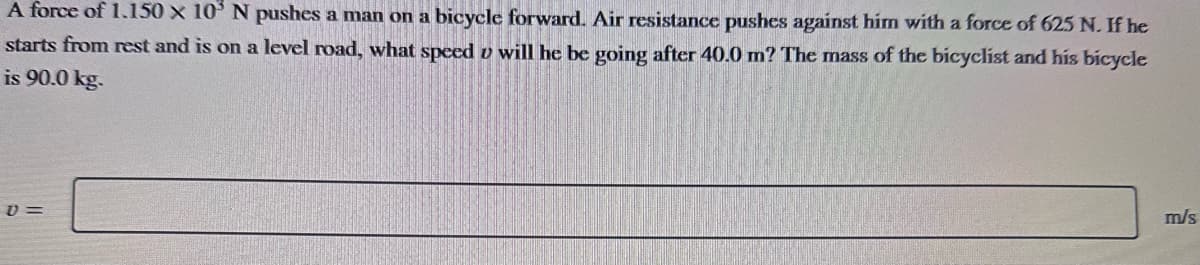 A force of 1.150 x 10' N pushes a man on a bicycle forward. Air resistance pushes against him with a force of 625 N. If he
starts from rest and is on a level road, what speed u will he be going after 40.0 m? The mass of the bicyclist and his bicycle
is 90.0 kg.
V=
m/s