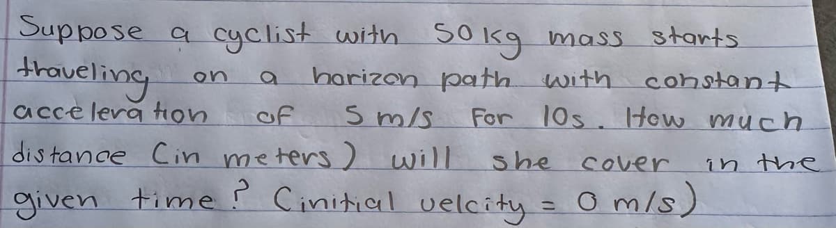 Suppose a cyclist with 50 kg mass starts.
traveling
on a
constant
acceleration
harizon path with
For 10s. How much.
in the
5 m/s
of
distance Cin meters) will
she cover
given time? Cinitial velcity = 0 m/s)