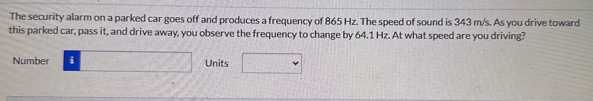 The security alarm on a parked car goes off and produces a frequency of 865 Hz. The speed of sound is 343 m/s. As you drive toward
this parked car, pass it, and drive away, you observe the frequency to change by 64.1 Hz. At what speed are you driving?
Number
Units