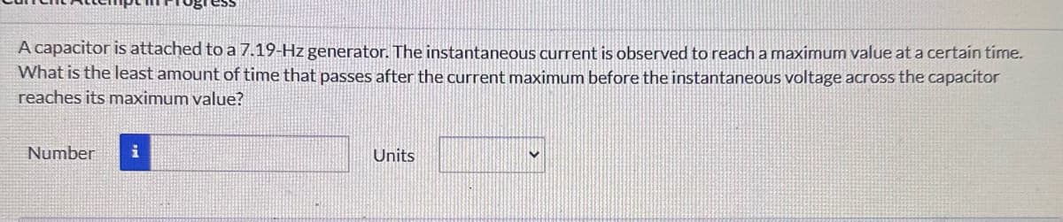 A capacitor is attached to a 7.19-Hz generator. The instantaneous current is observed to reach a maximum value at a certain time.
What is the least amount of time that passes after the current maximum before the instantaneous voltage across the capacitor
reaches its maximum value?
Number i
Units