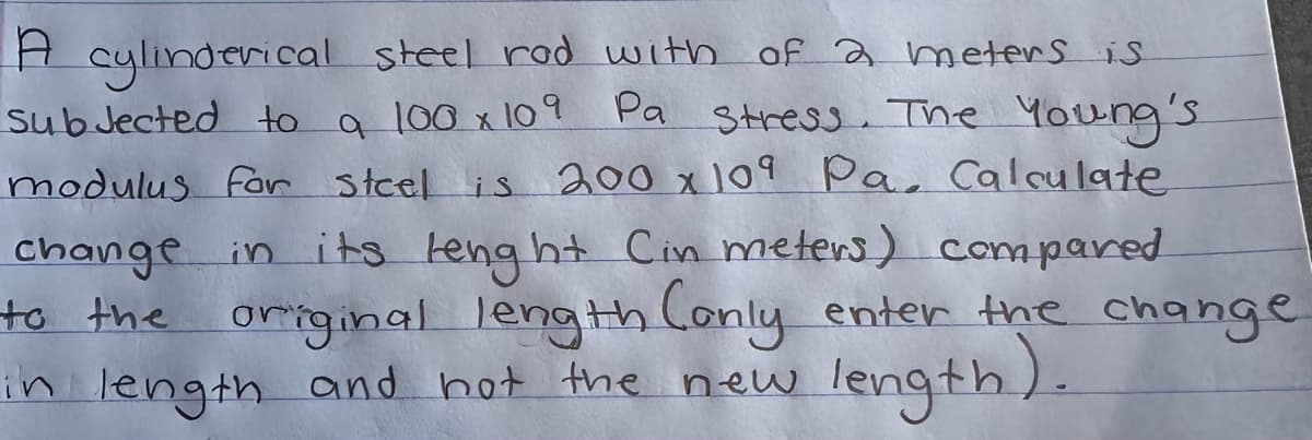 A cylinderical steel rod with of a meters is
subjected to a 100 x 109 Pa stress. The Young's
modulus for steel is 200 x 109 Pa. Calculate
change in its lenght Cin meters) compared
to the original length Conly enter the change
in length and not the new
length).