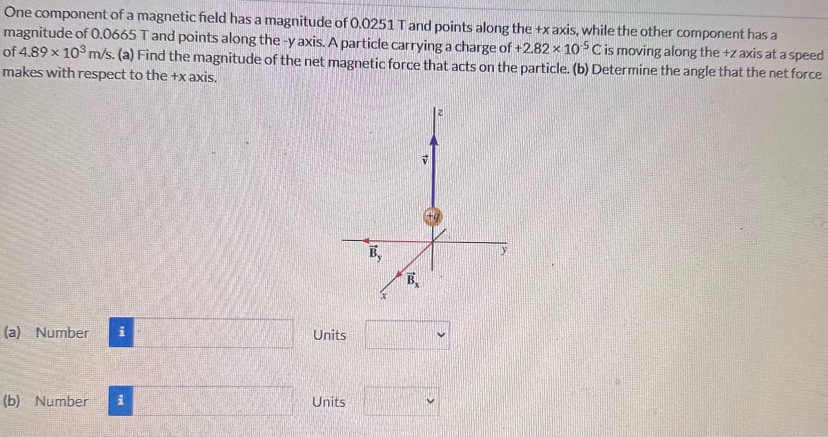 One component of a magnetic field has a magnitude of 0.0251 T and points along the +x axis, while the other component has a
magnitude of 0.0665 T and points along the -y axis. A particle carrying a charge of +2.82 x 105 C is moving along the +z axis at a speed
of 4.89 x 103 m/s. (a) Find the magnitude of the net magnetic force that acts on the particle. (b) Determine the angle that the net force
makes with respect to the +x axis.
(a) Number
Units
(b) Number i
Units
B