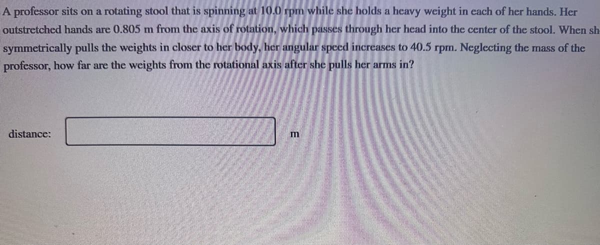 A professor sits on a rotating stool that is spinning at 10.0 rpm while she holds a heavy weight in each of her hands. Her
outstretched hands are 0.805 m from the axis of rotation, which passes through her head into the center of the stool. When sh
symmetrically pulls the weights in closer to her body, her angular speed increases to 40.5 rpm. Neglecting the mass of the
professor, how far are the weights from the rotational axis after she pulls her arms in?
distance:
m