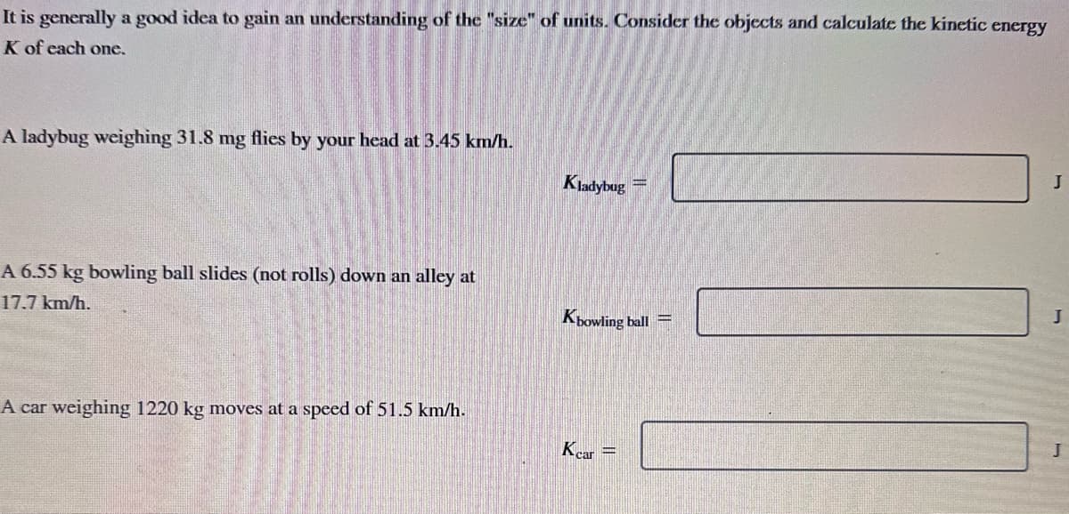 It is generally a good idea to gain an understanding of the "size" of units. Consider the objects and calculate the kinetic energy
K of each one.
A ladybug weighing 31.8 mg flies by your head a 3.45 km/h.
A 6.55 kg bowling ball slides (not rolls) down an alley at
17.7 km/h.
A car weighing 1220 kg moves at a speed of 51.5 km/h.
Kladybug
Kbowling ball
Kcar =
J
J