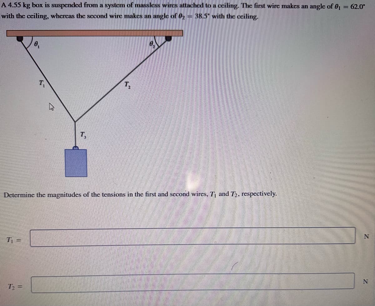 A 4.55 kg box is suspended from a system of massless wires attached to a ceiling. The first wire makes an angle of 0₁ = 62.0°
with the ceiling, whereas the second wire makes an angle of 02 = 38.5 with the ceiling.
T₁ =
0₁
Determine the magnitudes of the tensions in the first and second wires, T₁ and T2, respectively.
T₂ =
0.
N
N