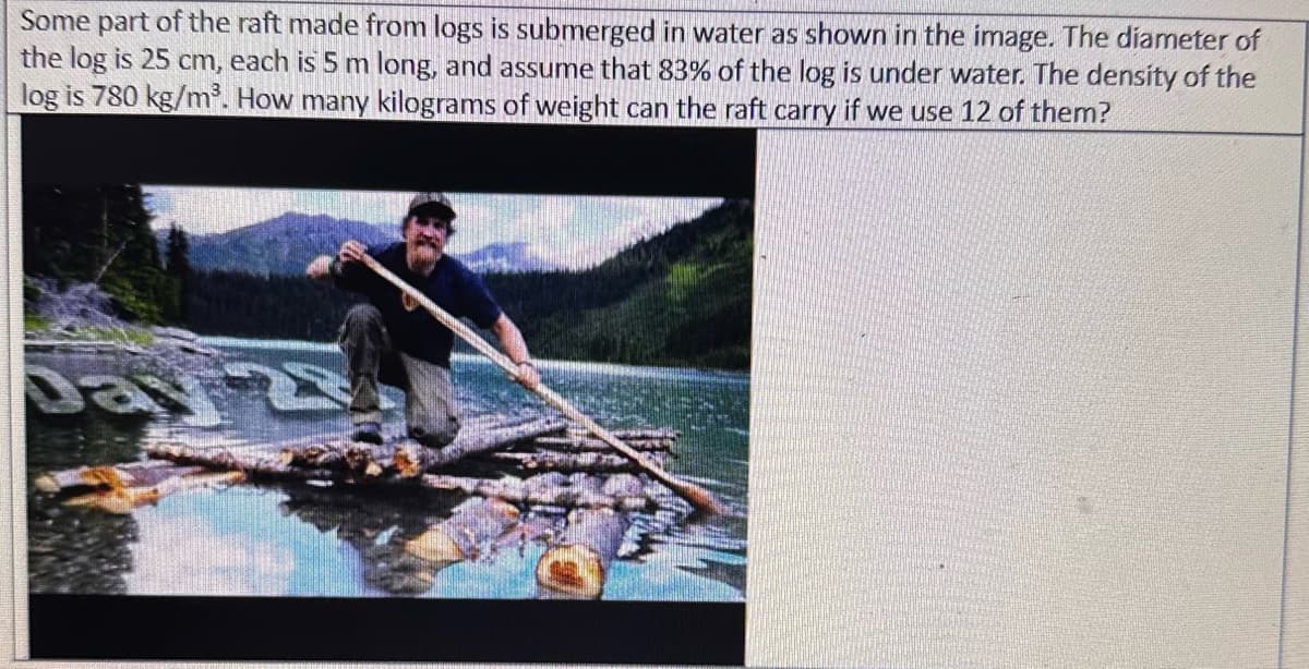 Some part of the raft made from logs is submerged in water as shown in the image. The diameter of
the log is 25 cm, each is 5 m long, and assume that 83% of the log is under water. The density of the
log is 780 kg/m³. How many kilograms of weight can the raft carry if we use 12 of them?