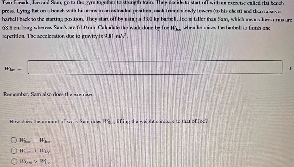 Two friends, Joe and Sam, go to the gym together to strength train. They decide to start off with an exercise called flat bench
press. Lying flat on a bench with his arms in an extended position, each friend slowly lowers (to his chest) and then raises a
barbell back to the starting position. They start off by using a 33.0 kg barbell. Joe is taller than Sam, which means Joe's arms are
68.8 cm long whereas Sam's are 61.0 cm. Calculate the work done by Joe Woe when he raises the barbell to finish one
repetition. The acceleration due to gravity is 9.81 m/s².
WJoe =
Remember, Sam also does the exercise.
How does the amount of work Sam does Wsam lifting the weight compare to that of Joe?
WSam WJoe
WSam < WJoe
Wsam > WJoe
J