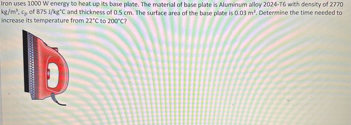 Iron uses 1000 W energy to heat up its base plate. The material of base plate is Aluminum alloy 2024-T6 with density of 2770
kg/m³, cp of 875 J/kg °C and thickness of 0.5 cm. The surface area of the base plate is 0.03 m². Determine the time needed to
Cp
increase its temperature from 22°C to 200°C?