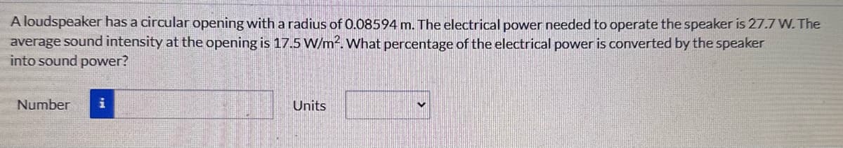 A loudspeaker has a circular opening with a radius of 0.08594 m. The electrical power needed to operate the speaker is 27.7 W. The
average sound intensity at the opening is 17.5 W/m². What percentage of the electrical power is converted by the speaker
into sound power?
Number
i
Units