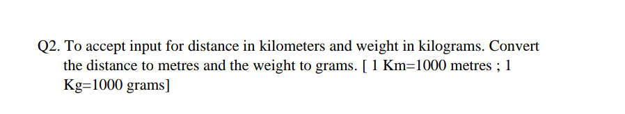 Q2. To accept input for distance in kilometers and weight in kilograms. Convert
the distance to metres and the weight to grams. [ 1 Km=1000 metres ; 1
Kg=1000 grams]
