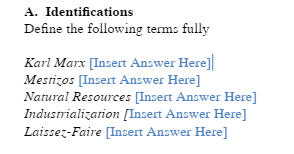 A. Identifications
Define the following terms fully
Karl Marx [Insert Answer Here]
Mestizos [Insert Answer Here]
Natural Resources [Insert Answer Here]
Industrialization [Insert Answer Here]
Laissez-Faire [Insert Answer Here]
