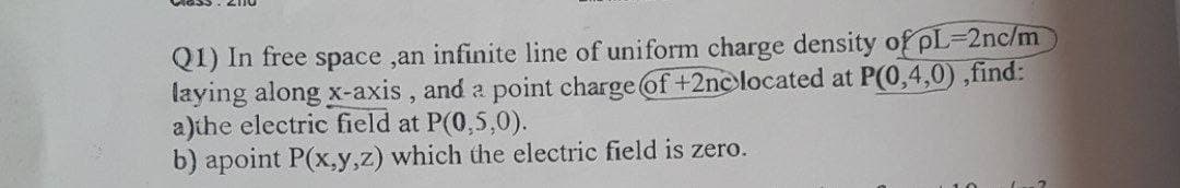 Q1) In free space ,an infinite line of uniform charge density of pL-2nc/m
laying along x-axis, and a point charge of +2ne located at P(0,4,0),find:
a)the electric field at P(0,5,0).
b) apoint P(x,y,z) which the electric field is zero.
