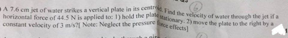 constant velocity of 3 m/s?[ Note: Neglect the pressure force effects]
DA 7.6 cm jet of water strikes a vertical plate in its centroid. Find the velocity of water through the jet if a
horizontal force of 44.5 N is applied to: 1) hold the platte stationary. 2) move the plate to the right by a
a
nir
