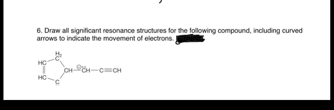 6. Draw all significant resonance structures for the following compound, including curved
arrows to indicate the movement of electrons.
HC
||
CH-CH-C=CH
HC.
