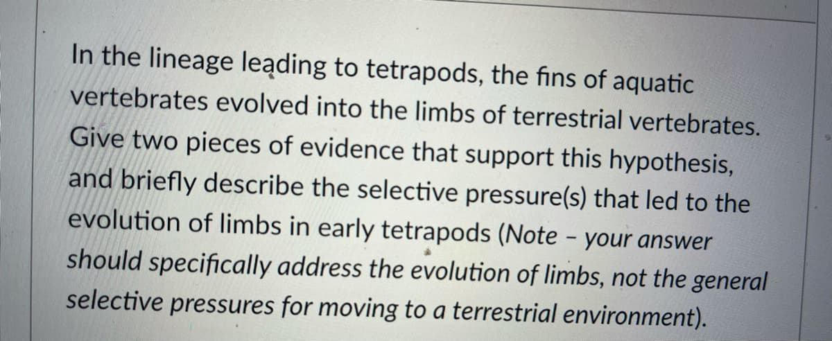 In the lineage leading to tetrapods, the fins of aquatic
vertebrates evolved into the limbs of terrestrial vertebrates.
Give two pieces of evidence that support this hypothesis,
and briefly describe the selective pressure(s) that led to the
evolution of limbs in early tetrapods (Note - your answer
should specifically address the evolution of limbs, not the general
selective pressures for moving to a terrestrial environment).
