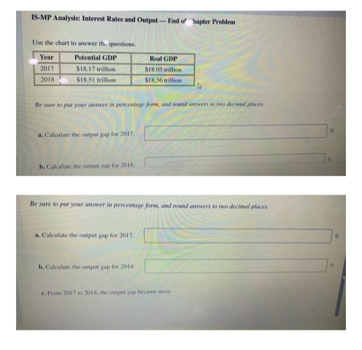 IS-MP Analysis: Interest Rates and Output -End of hapter Problem
Use the chart to answer the questions.
Year
Potential GDP
Real GDP
2017
$18.17 trillion
S18,05 trillion
2018
$18.51 trillion
$18.56 trillion
Be sure to put your answer in percentage form, and round answers to two decimal places.
a. Calculate the output gap for 2017.
b. Calculate the output gap for 2018.
Be sure to put your answer in percentage form, and round answers to two decimal places.
a. Calculate the output gap for 2017.
b. Calculate the output gap for 2018.
c. From 2017 to 2018, the output gap became more
