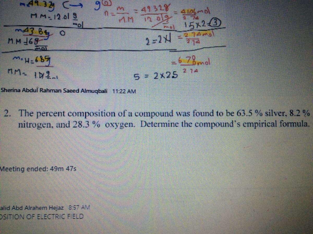 49.3 C g6
MM-12 ol 3
- 41 328
4 106 mol
74
15x23
2.74
774
MM169
2-2
-6 78 mal
274
5 = 2x25
Sherina Abdul Rahman Saeed Almuqbali 11:22 AM
2. The percent composition of a compound was found to be 63.5 % silver, 8.2 %
nitrogen, and 28.3 % oxygen. Determine the compound's empirical formula.
Meeting ended: 49m 47s
alid Abd Alrahem Hejaz 857 AM
DSITION OF ELECTRIC FIELD
