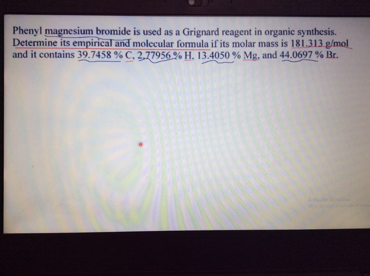 Phenyl magnesium bromide is used as a Grignard reagent in organic synthesis.
Determine its empirical and molecular formula if its molar mass is 181.313 g/mol
and it contains 39.7458 % C, 2,77956 % H, 13.4050 % Mg, and 44.0697 % Br.
Activate Windows
Go to Settings o activate Whcow
