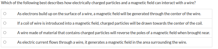 **Understanding the Interaction Between Electrically Charged Particles and Magnetic Fields in Wires**

Below are several statements that describe how electrically charged particles and a magnetic field can interact with a wire. Consider each scenario to better understand these interactions.

1. **As electrons build up on the surface of a wire, a magnetic field will be generated through the center of the wire.**
2. **If a coil of wire is introduced into a magnetic field, charged particles will be drawn towards the center of the coil.**
3. **A wire made of material that contains charged particles will reverse the poles of a magnetic field when brought near.**
4. **As electric current flows through a wire, it generates a magnetic field in the area surrounding the wire.**

*Note: Carefully consider the mechanisms described in each statement to discern the accurate interactions as per fundamental principles of electromagnetism.*