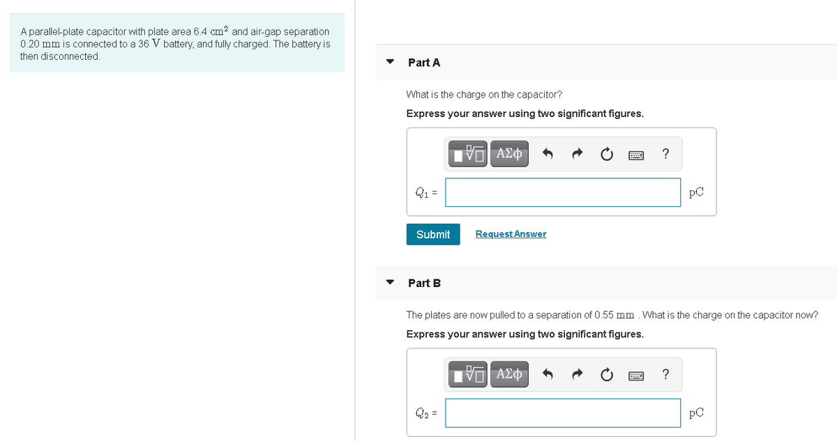 A parallel-plate capacitor with plate area 6.4 cm? and air-gap separation
0.20 mm is connected to a 36 V battery, and fully charged. The battery is
then disconnected.
Part A
What is the charge on the capacitor?
Express your answer using two significant figures.
Q1 =
pC
Submit
Request Answer
Part B
The plates are now pulled to a separation of 0.55 mm . What is the charge on the capacitor now?
Express your answer using two significant figures.
Q2 =
PC
