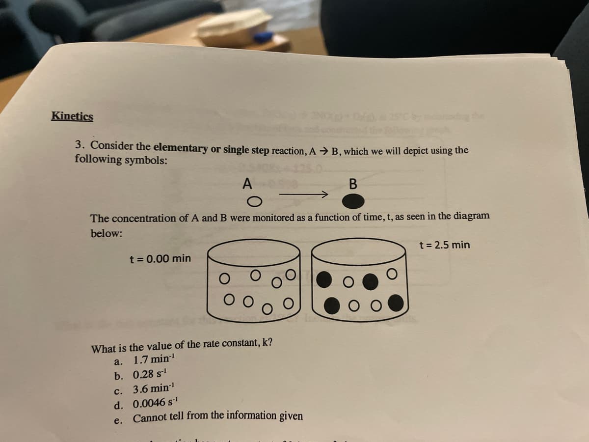 Kinetics
3. Consider the elementary or single step reaction, A → B, which we will depict using the
following symbols:
A
В
The concentration of A and B were monitored as a function of time, t, as seen in the diagram
below:
t = 2.5 min
t = 0.00 min
What is the value of the rate constant, k?
a. 1.7 min!
b. 0.28 s
c. 3.6 min
d. 0.0046 s1
e. Cannot tell from the information given
