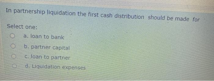 In partnership liquidation the first cash distribution should be made for
Select one:
a. loan to bank
b. partner capital
c. loan to partner
d. Liquidation expenses
000
