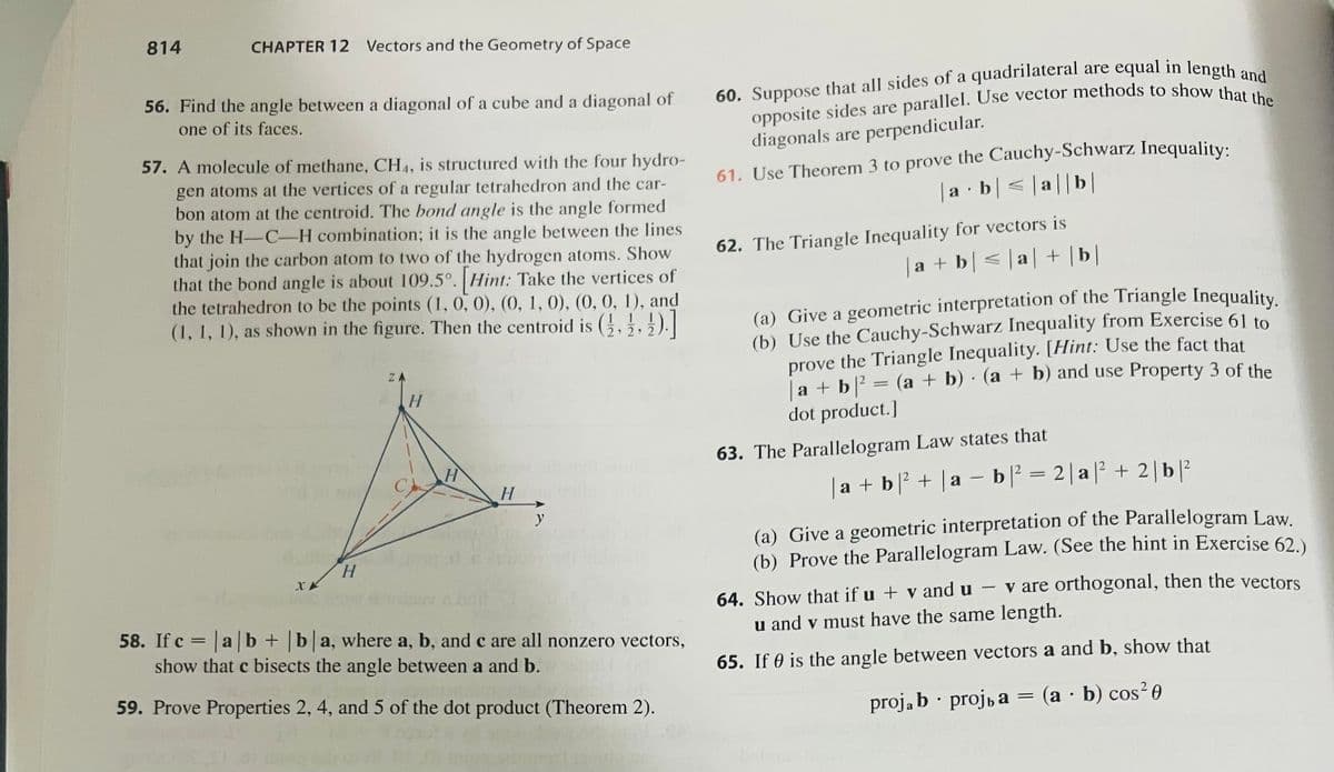 814
CHAPTER 12 Vectors and the Geometry of Space
56. Find the angle between a diagonal of a cube and a diagonal of
one of its faces.
57. A molecule of methane, CH4, is structured with the four hydro-
gen atoms at the vertices of a regular tetrahedron and the car-
bon atom at the centroid. The bond angle is the angle formed
by the H-C-H combination; it is the angle between the lines
that join the carbon atom to two of the hydrogen atoms. Show
that the bond angle is about 109.5°. [Hint: Take the vertices of
the tetrahedron to be the points (1, 0, 0), (0, 1, 0), (0, 0, 1), and
(1, 1, 1), as shown in the figure. Then the centroid is (2,2,2).]
XX
H
ZA
H
H
H
y
58. If c = |a|b+ |b|a, where a, b, and c are all nonzero vectors,
show that c bisects the angle between a and b.
59. Prove Properties 2, 4, and 5 of the dot product (Theorem 2).
60. Suppose that all sides of a quadrilateral are equal in length and
opposite sides are parallel. Use vector methods to show that the
diagonals are perpendicular.
61. Use Theorem 3 to prove the Cauchy-Schwarz Inequality:
a b ≤|a|b|
.
62. The Triangle Inequality for vectors is
a + b ≤|a| + | b |
(a) Give a geometric interpretation of the Triangle Inequality.
(b) Use the Cauchy-Schwarz Inequality from Exercise 61 to
the Triangle Inequality. [Hint: Use the fact that
prove
a + b ² = (a + b) · (a + b) and use Property 3 of the
dot product.]
63. The Parallelogram Law states that
| a + b |² + | a − b ² = 2|a|² + 2|b|²
(a) Give a geometric interpretation of the Parallelogram Law.
(b) Prove the Parallelogram Law. (See the hint in Exercise 62.)
64. Show that if u + vand u- v are orthogonal, then the vectors
u and v must have the same length.
65. If 0 is the angle between vectors a and b, show that
projab
.
projь a = (a - b) cos²0