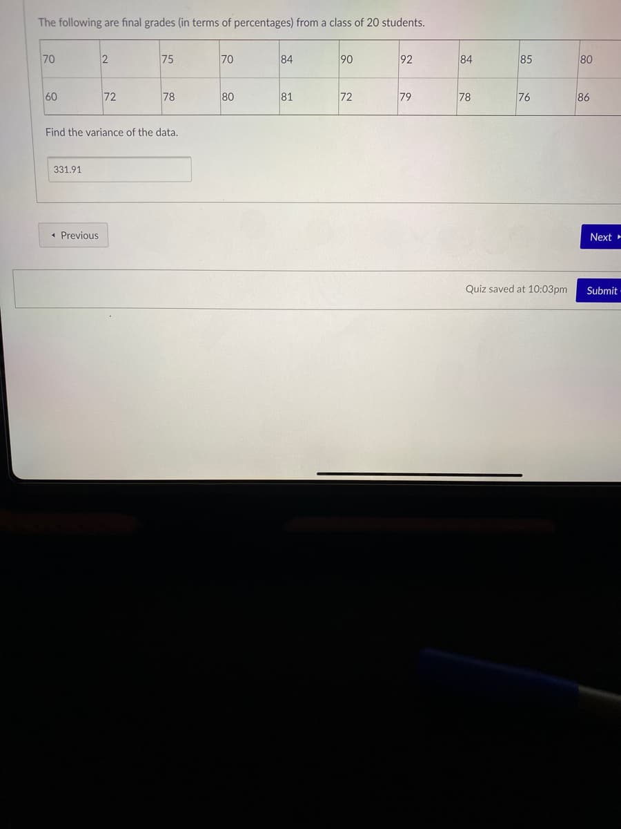 The following are final grades (in terms of percentages) from a class of 20 students.
70
2
75
70
84
90
92
84
85
80
60
72
78
80
81
72
79
78
76
86
Find the variance of the data.
331.91
« Previous
Next
Quiz saved at 10:03pm
Submit
