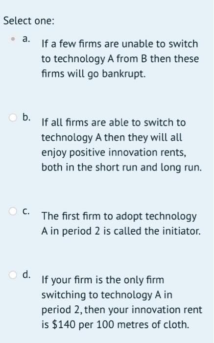 Select one:
a.
Ob.
C.
O d.
If a few firms are unable to switch
to technology A from B then these
firms will go bankrupt.
If all firms are able to switch to
technology A then they will all
enjoy positive innovation rents,
both in the short run and long run.
The first firm to adopt technology
A in period 2 is called the initiator.
If your firm is the only firm
switching to technology A in
period 2, then your innovation rent
is $140 per 100 metres of cloth.