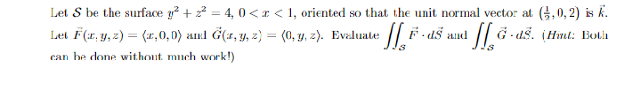 Let S be the surface y² + ² = 4, 0<x< 1, oriented so that the unit normal vector at (3,0,2) is k.
F-ds and
a ff. ☎.
G ds. (Hint: Both
Let F(x, y, z) = (1,0,0) and G(x, y, z) = (0, y, z). Evaluate * ][, F .
can be done without much work!)