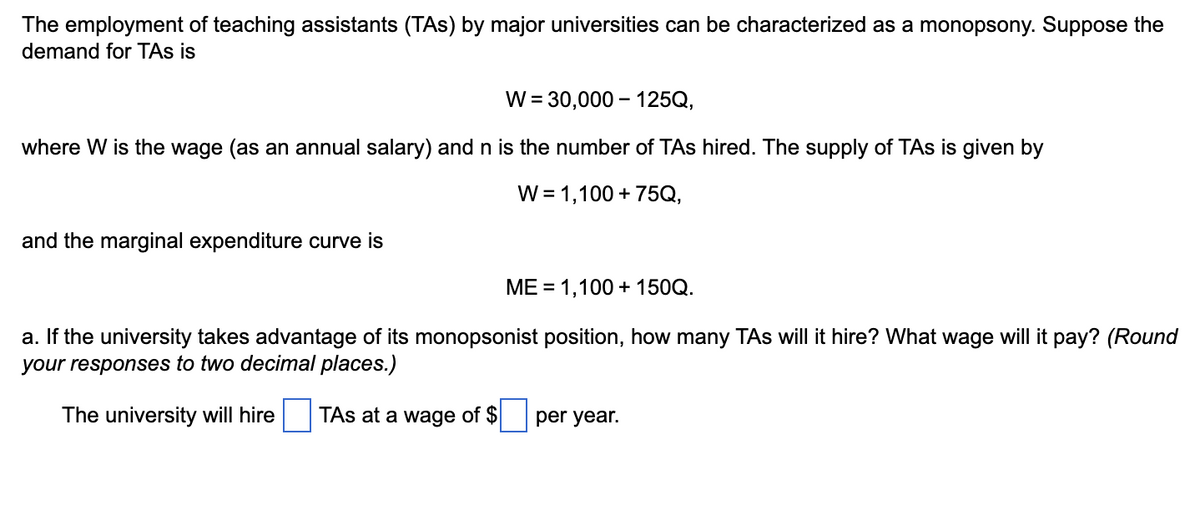 The employment of teaching assistants (TAs) by major universities can be characterized as a monopsony. Suppose the
demand for TAs is
W = 30,000-125Q,
where W is the wage (as an annual salary) and n is the number of TAs hired. The supply of TAs is given by
W = 1,100 + 75Q,
and the marginal expenditure curve is
ME = 1,100 + 150Q.
a. If the university takes advantage of its monopsonist position, how many TAs will it hire? What wage will it pay? (Round
your responses to two decimal places.)
The university will hire
TAs at a wage of $
per year.