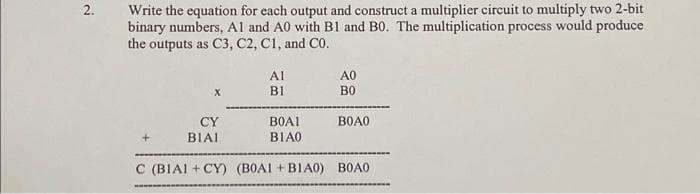 2.
Write the equation for each output and construct a multiplier circuit to multiply two 2-bit
binary numbers, Al and A0 with B1 and B0. The multiplication process would produce
the outputs as C3, C2, C1, and Co.
CY
BIAI
wwww.
Al
BI
BOAI
BIA0.
АО
ВО
ВОАО
C (BIAI +CY) (BOA1+B1A0) BOAO