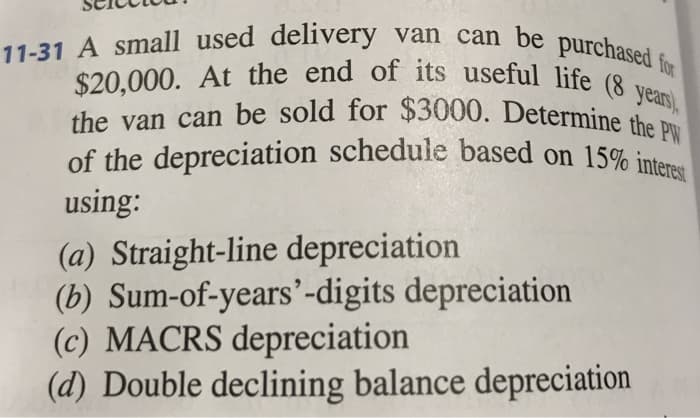 11-31 A small used delivery van can be purchased for
$20,000. At the end of its useful life (8 years),
the van can be sold for $3000. Determine the PW
of the depreciation schedule based on 15% interest
using:
(a) Straight-line depreciation
(b) Sum-of-years'-digits depreciation
(c) MACRS depreciation
(d) Double declining balance depreciation