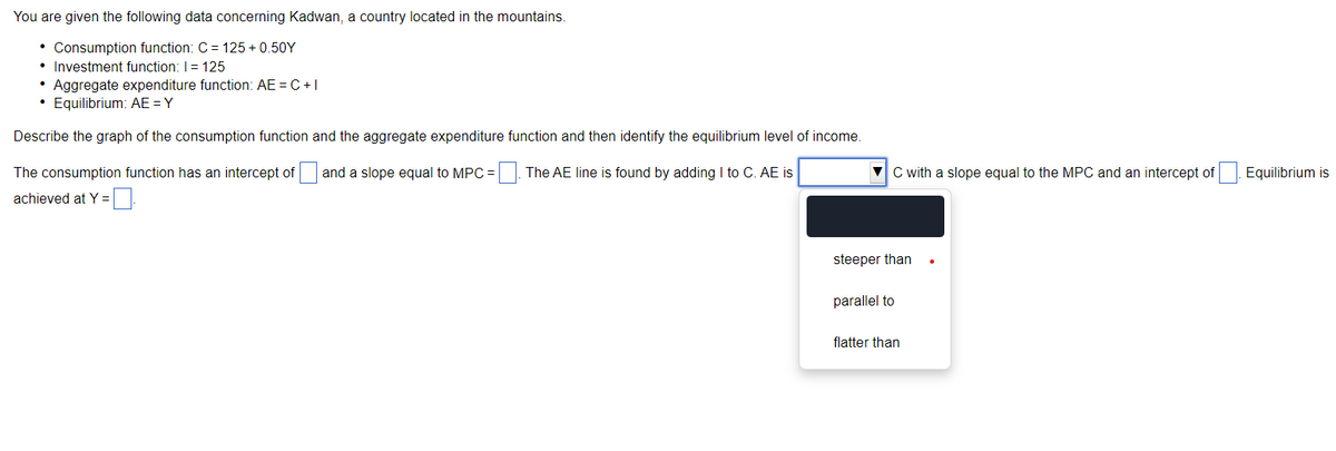 You are given the following data concerning Kadwan, a country located in the mountains.
• Consumption function: C = 125 +0.50Y
• Investment function: I = 125
• Aggregate expenditure function: AE =C+I
• Equilibrium: AE = Y
Describe the graph of the consumption function and the aggregate expenditure function and then identify the equilibrium level of income.
The consumption function has an intercept of and a slope equal to MPC = =. The AE line is found by adding I to C. AE is
achieved at Y =
C with a slope equal to the MPC and an intercept of Equilibrium is
steeper than
parallel to
flatter than